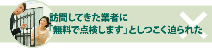 ×訪問してきた業者に「無料で点検します」としつこく迫られた