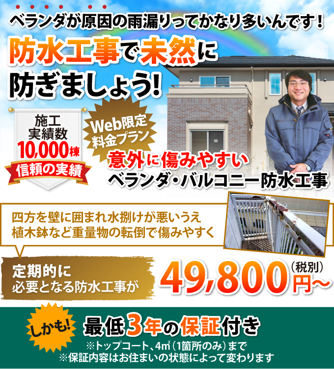 ベランダが原因の雨漏りってかなり多いんです!Web限定料金プラン 定期的に必要となる防水工事が49,800円~、しかも!最低3年の保証付き ※トップコート、1箇所4㎡まで ※保証内容は塗料とお住まいの状態によって変わります