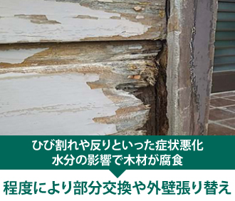 ひび割れや反りといった症状悪化、水分の影響で木材が腐食するので程度により部分交換や外壁張り替え